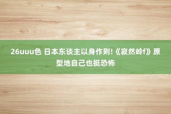 26uuu色 日本东谈主以身作则!《寂然岭f》原型地自己也挺恐怖