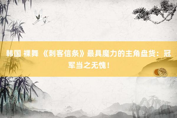 韩国 裸舞 《刺客信条》最具魔力的主角盘货：冠军当之无愧！