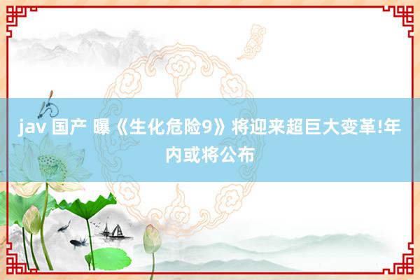 jav 国产 曝《生化危险9》将迎来超巨大变革!年内或将公布