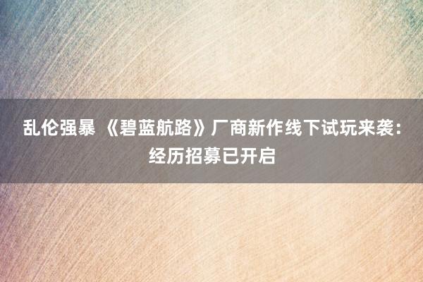 乱伦强暴 《碧蓝航路》厂商新作线下试玩来袭：经历招募已开启
