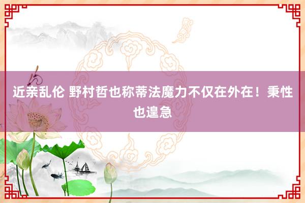 近亲乱伦 野村哲也称蒂法魔力不仅在外在！秉性也遑急