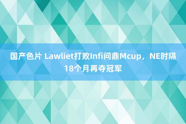 国产色片 Lawliet打败Infi问鼎Mcup，NE时隔18个月再夺冠军