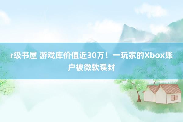 r级书屋 游戏库价值近30万！一玩家的Xbox账户被微软误封
