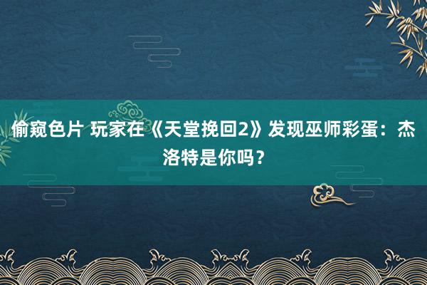 偷窥色片 玩家在《天堂挽回2》发现巫师彩蛋：杰洛特是你吗？