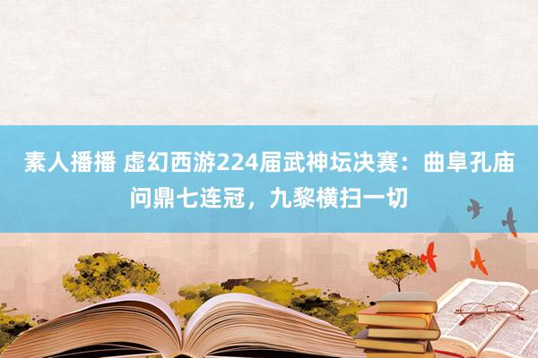 素人播播 虚幻西游224届武神坛决赛：曲阜孔庙问鼎七连冠，九黎横扫一切