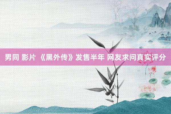 男同 影片 《黑外传》发售半年 网友求问真实评分