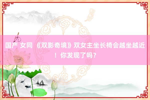 国产 女同 《双影奇境》双女主坐长椅会越坐越近！你发现了吗？