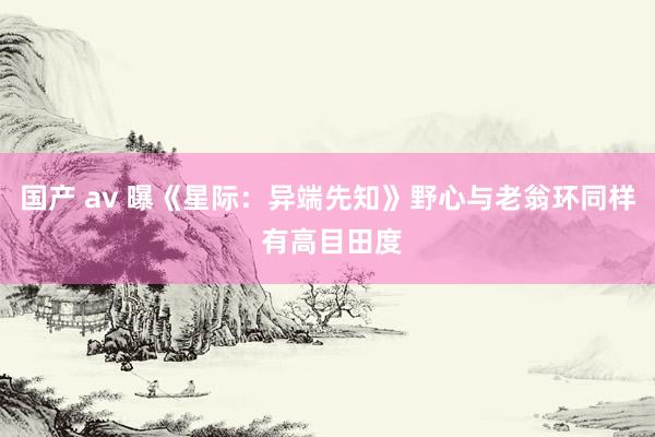 国产 av 曝《星际：异端先知》野心与老翁环同样 有高目田度