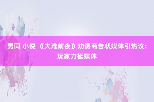 男同 小说 《大难前夜》劝诱商告状媒体引热议：玩家力挺媒体