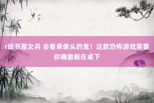 r级书屋女兵 会看录像头的鬼！这款恐怖游戏需要你确凿躲在桌下