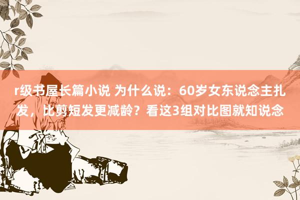 r级书屋长篇小说 为什么说：60岁女东说念主扎发，比剪短发更减龄？看这3组对比图就知说念