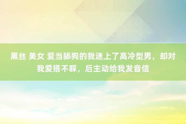 黑丝 美女 爱当舔狗的我迷上了高冷型男，却对我爱搭不睬，后主动给我发音信