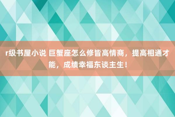 r级书屋小说 巨蟹座怎么修皆高情商，提高相通才能，成绩幸福东谈主生！