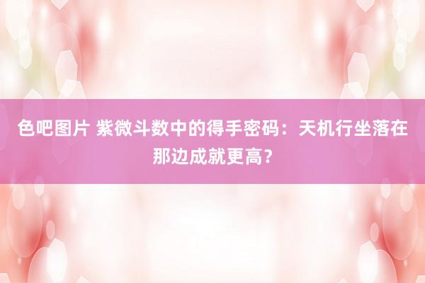 色吧图片 紫微斗数中的得手密码：天机行坐落在那边成就更高？