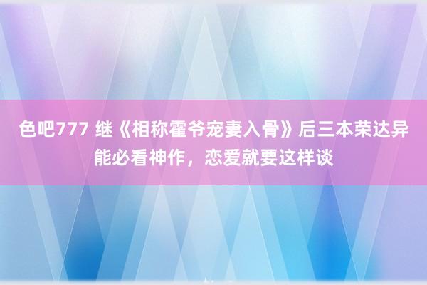 色吧777 继《相称霍爷宠妻入骨》后三本荣达异能必看神作，恋爱就要这样谈