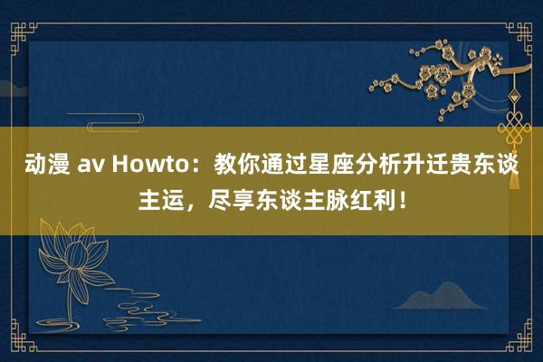 动漫 av Howto：教你通过星座分析升迁贵东谈主运，尽享东谈主脉红利！