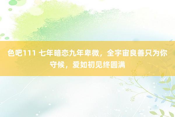 色吧111 七年暗恋九年卑微，全宇宙良善只为你守候，爱如初见终圆满