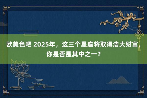 欧美色吧 2025年，这三个星座将取得浩大财富，你是否是其中之一？