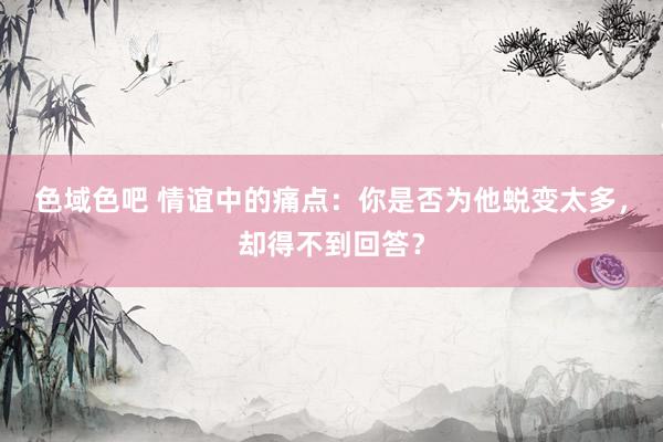 色域色吧 情谊中的痛点：你是否为他蜕变太多，却得不到回答？