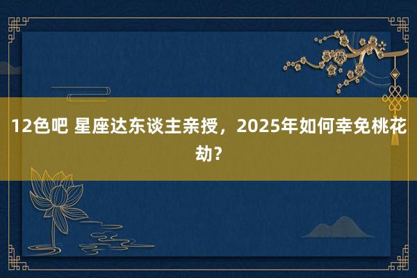 12色吧 星座达东谈主亲授，2025年如何幸免桃花劫？