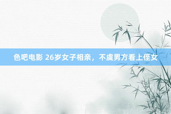 色吧电影 26岁女子相亲，不虞男方看上侄女