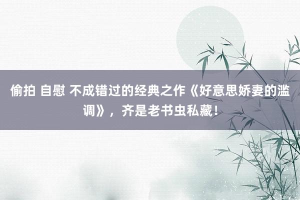 偷拍 自慰 不成错过的经典之作《好意思娇妻的滥调》，齐是老书虫私藏！