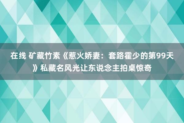 在线 矿藏竹素《惹火娇妻：套路霍少的第99天》私藏名风光让东说念主拍桌惊奇