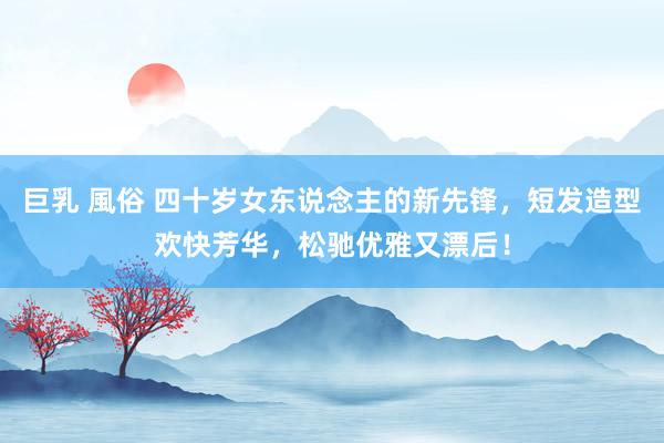 巨乳 風俗 四十岁女东说念主的新先锋，短发造型欢快芳华，松驰优雅又漂后！
