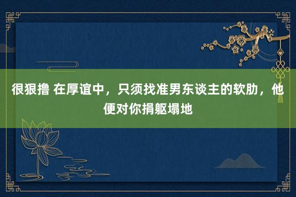 很狠撸 在厚谊中，只须找准男东谈主的软肋，他便对你捐躯塌地