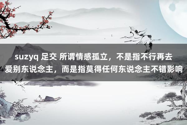 suzyq 足交 所谓情感孤立，不是指不行再去爱别东说念主，而是指莫得任何东说念主不错影响