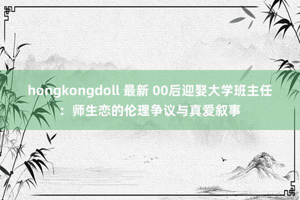 hongkongdoll 最新 00后迎娶大学班主任：师生恋的伦理争议与真爱叙事