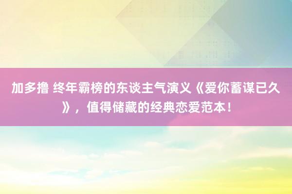 加多撸 终年霸榜的东谈主气演义《爱你蓄谋已久》，值得储藏的经典恋爱范本！