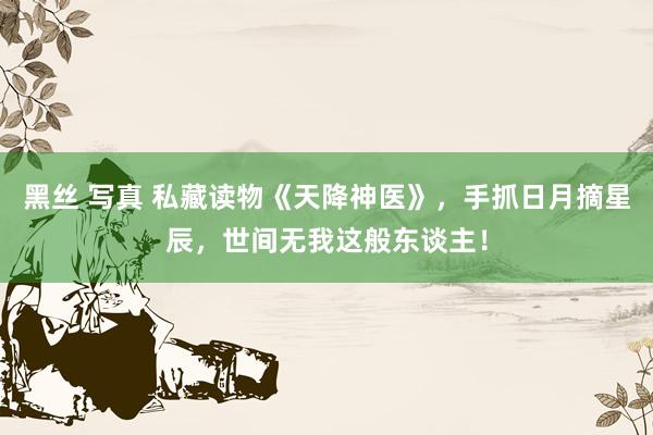 黑丝 写真 私藏读物《天降神医》，手抓日月摘星辰，世间无我这般东谈主！