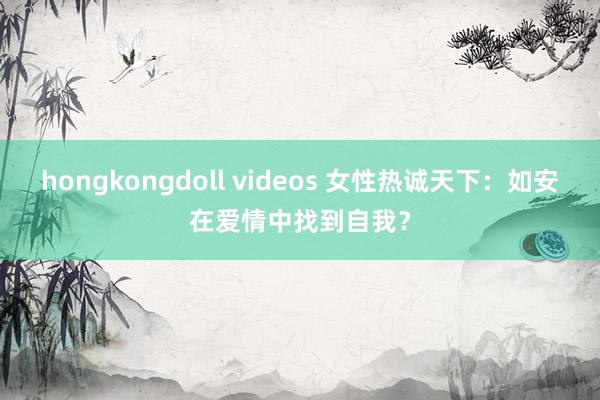 hongkongdoll videos 女性热诚天下：如安在爱情中找到自我？