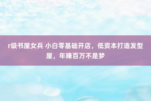 r级书屋女兵 小白零基础开店，低资本打造发型屋，年赚百万不是梦