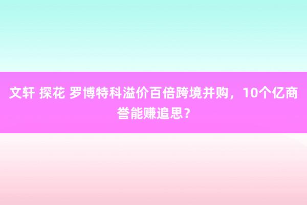 文轩 探花 罗博特科溢价百倍跨境并购，10个亿商誉能赚追思？