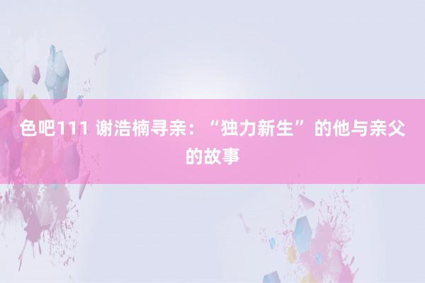 色吧111 谢浩楠寻亲：“独力新生” 的他与亲父的故事