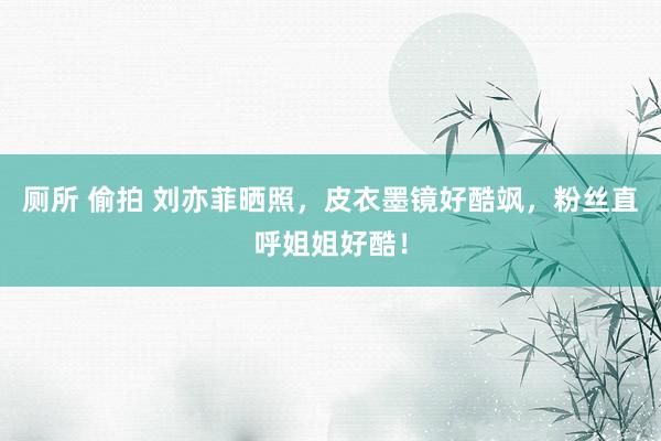 厕所 偷拍 刘亦菲晒照，皮衣墨镜好酷飒，粉丝直呼姐姐好酷！