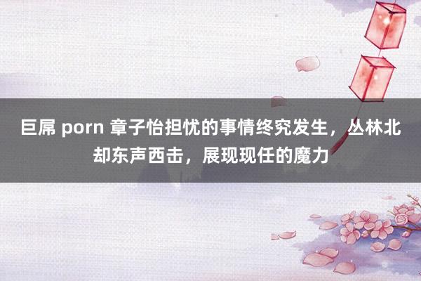 巨屌 porn 章子怡担忧的事情终究发生，丛林北却东声西击，展现现任的魔力
