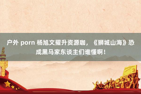 户外 porn 杨旭文擢升资源咖，《狮城山海》恐成黑马家东谈主们谁懂啊！