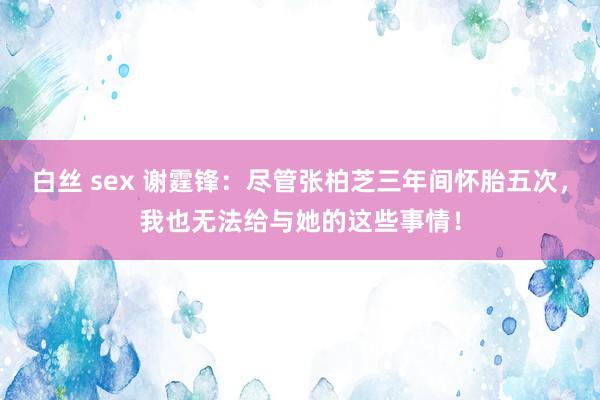 白丝 sex 谢霆锋：尽管张柏芝三年间怀胎五次，我也无法给与她的这些事情！