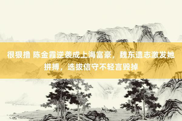 很狠撸 陈金霞逆袭成上海富豪，魏东遗志激发她拼搏，选拔信守不轻言毁掉