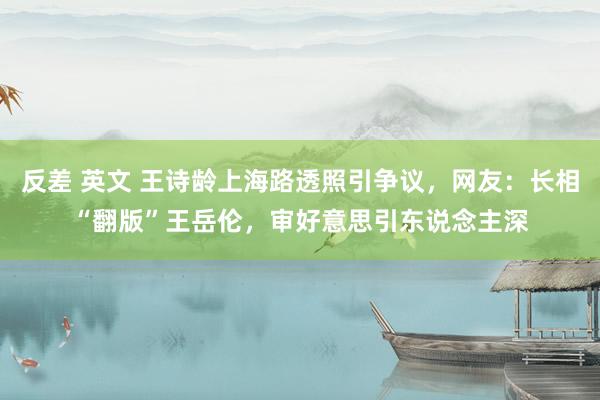 反差 英文 王诗龄上海路透照引争议，网友：长相“翻版”王岳伦，审好意思引东说念主深