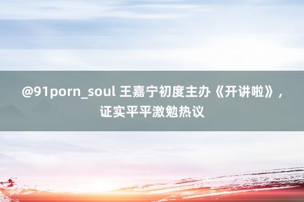 @91porn_soul 王嘉宁初度主办《开讲啦》，证实平平激勉热议