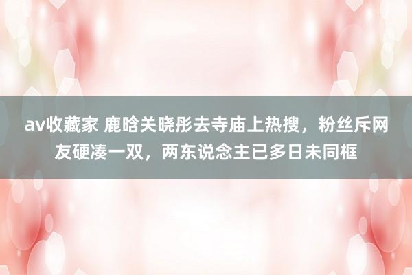 av收藏家 鹿晗关晓彤去寺庙上热搜，粉丝斥网友硬凑一双，两东说念主已多日未同框
