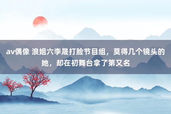 av偶像 浪姐六李晟打脸节目组，莫得几个镜头的她，却在初舞台拿了第又名
