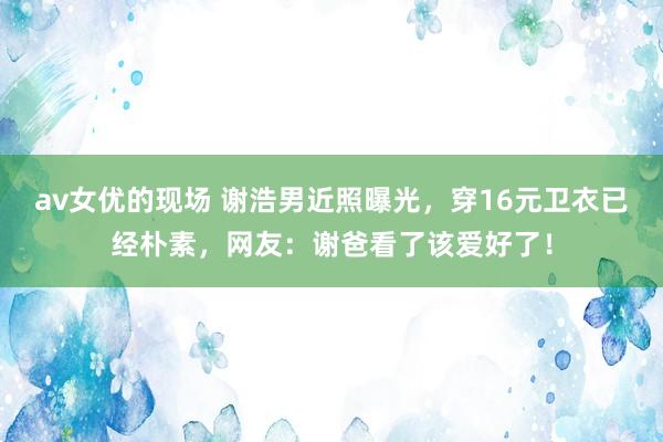 av女优的现场 谢浩男近照曝光，穿16元卫衣已经朴素，网友：谢爸看了该爱好了！