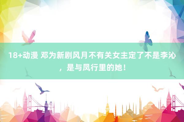 18+动漫 邓为新剧风月不有关女主定了不是李沁，是与凤行里的她！