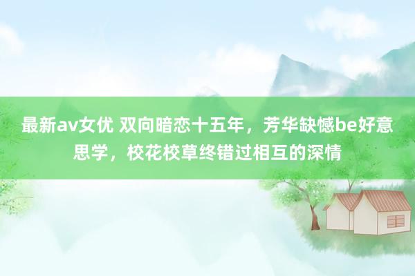 最新av女优 双向暗恋十五年，芳华缺憾be好意思学，校花校草终错过相互的深情