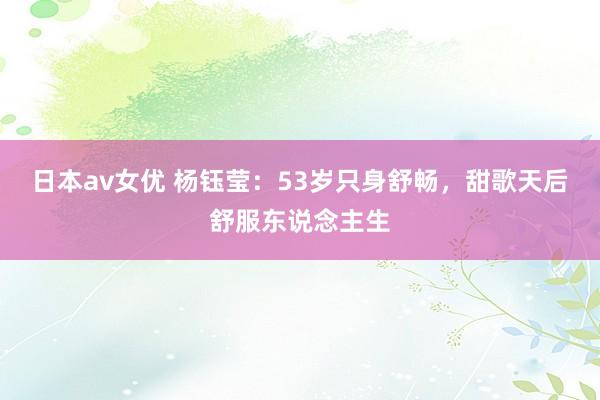 日本av女优 杨钰莹：53岁只身舒畅，甜歌天后舒服东说念主生